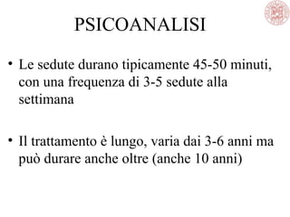 PSICOANALISI
• Le sedute durano tipicamente 45-50 minuti,
con una frequenza di 3-5 sedute alla
settimana
• Il trattamento è lungo, varia dai 3-6 anni ma
può durare anche oltre (anche 10 anni)
 