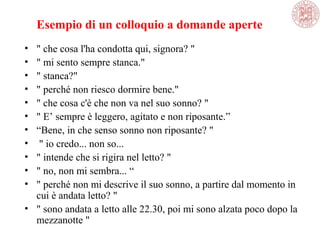 Esempio di un colloquio a domande aperte
• " che cosa l'ha condotta qui, signora? "
• " mi sento sempre stanca."
• " stanca?"
• " perché non riesco dormire bene."
• " che cosa c'è che non va nel suo sonno? "
• " E’ sempre è leggero, agitato e non riposante.”
• “Bene, in che senso sonno non riposante? "
• " io credo... non so...
• " intende che si rigira nel letto? "
• " no, non mi sembra... “
• " perché non mi descrive il suo sonno, a partire dal momento in
cui è andata letto? "
• " sono andata a letto alle 22.30, poi mi sono alzata poco dopo la
mezzanotte "
 