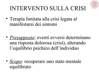 INTERVENTO SULLA CRISI
• Terapia limitata alla crisi legata al
manifestarsi dei sintomi
• Presupposto: eventi avversi determinano
una risposta dolorosa (crisi), alterando
l’equilibrio psichico dell’individuo
• Scopo: recuperare uno stato mentale
equilibrato
 