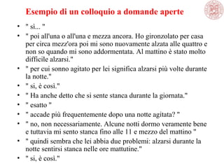 Esempio di un colloquio a domande aperte
• " sì... "
• " poi all'una o all'una e mezza ancora. Ho gironzolato per casa
per circa mezz'ora poi mi sono nuovamente alzata alle quattro e
non so quando mi sono addormentata. Al mattino è stato molto
difficile alzarsi."
• " per cui sonno agitato per lei significa alzarsi più volte durante
la notte."
• " si, è così."
• " Ha anche detto che si sente stanca durante la giornata."
• " esatto "
• " accade più frequentemente dopo una notte agitata? "
• " no, non necessariamente. Alcune notti dormo veramente bene
e tuttavia mi sento stanca fino alle 11 e mezzo del mattino "
• " quindi sembra che lei abbia due problemi: alzarsi durante la
notte sentirsi stanca nelle ore mattutine."
• " si, è così."
 