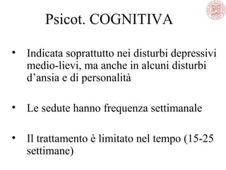 Psicot. COGNITIVA
• Indicata soprattutto nei disturbi depressivi
medio-lievi, ma anche in alcuni disturbi
d’ansia e di personalità
• Le sedute hanno frequenza settimanale
• Il trattamento è limitato nel tempo (15-25
settimane)
 