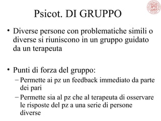 Psicot. DI GRUPPO
• Diverse persone con problematiche simili o
diverse si riuniscono in un gruppo guidato
da un terapeuta
• Punti di forza del gruppo:
– Permette ai pz un feedback immediato da parte
dei pari
– Permette sia al pz che al terapeuta di osservare
le risposte del pz a una serie di persone
diverse
 