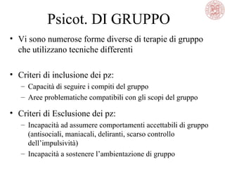 Psicot. DI GRUPPO
• Vi sono numerose forme diverse di terapie di gruppo
che utilizzano tecniche differenti
• Criteri di inclusione dei pz:
– Capacità di seguire i compiti del gruppo
– Aree problematiche compatibili con gli scopi del gruppo
• Criteri di Esclusione dei pz:
– Incapacità ad assumere comportamenti accettabili di gruppo
(antisociali, maniacali, deliranti, scarso controllo
dell’impulsività)
– Incapacità a sostenere l’ambientazione di gruppo
 
