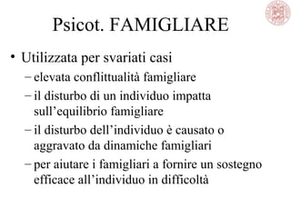 Psicot. FAMIGLIARE
• Utilizzata per svariati casi
– elevata conflittualità famigliare
– il disturbo di un individuo impatta
sull’equilibrio famigliare
– il disturbo dell’individuo è causato o
aggravato da dinamiche famigliari
– per aiutare i famigliari a fornire un sostegno
efficace all’individuo in difficoltà
 