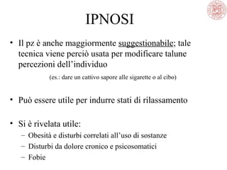 IPNOSI
• Il pz è anche maggiormente suggestionabile; tale
tecnica viene perciò usata per modificare talune
percezioni dell’individuo
(es.: dare un cattivo sapore alle sigarette o al cibo)
• Può essere utile per indurre stati di rilassamento
• Si è rivelata utile:
– Obesità e disturbi correlati all’uso di sostanze
– Disturbi da dolore cronico e psicosomatici
– Fobie
 