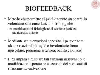 BIOFEEDBACK
• Metodo che permette al pz di ottenere un controllo
volontario su alcune funzioni fisiologiche
⇒ manifestazioni fisiologiche di tensione (cefalea,
tachicardia, dolori)
• Mediante strumentazioni apposite il pz monitora
alcune reazioni biologiche involontarie (tono
muscolare, pressione arteriosa, battito cardiaco)
• Il pz impara a regolare tali funzioni osservando le
modificazioni spontanee a seconda dei suoi stati di
rilassamento-attivazione
 