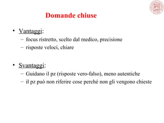 Domande chiuse
• Vantaggi:
– focus ristretto, scelto dal medico, precisione
– risposte veloci, chiare
• Svantaggi:
– Guidano il pz (risposte vero-falso), meno autentiche
– il pz può non riferire cose perché non gli vengono chieste
 