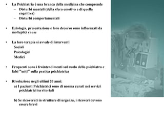 • La Psichiatria è una branca della medicina che comprende
– Disturbi mentali (della sfera emotiva e di quella
cognitiva)
– Disturbi comportamentali
• Eziologia, presentazione e loro decorso sono influenzati da
molteplici cause
• La loro terapia si avvale di interventi
Sociali
Psicologici
Medici
• Frequenti sono i fraintendimenti sul ruolo dello psichiatra e
falsi “miti” sulla pratica psichiatrica
• Rivoluzione negli ultimi 20 anni:
a) I pazienti Psichiatrici sono di norma curati nei servizi
psichiatrici territoriali
b) Se ricoverati in strutture di urgenza, i ricoveri devono
essere brevi
 