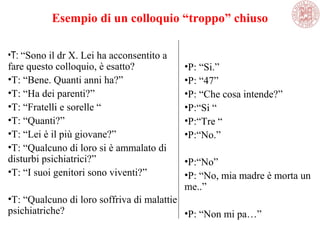 Esempio di un colloquio “troppo” chiuso
•T: “Sono il dr X. Lei ha acconsentito a
fare questo colloquio, è esatto?
•T: “Bene. Quanti anni ha?”
•T: “Ha dei parenti?”
•T: “Fratelli e sorelle “
•T: “Quanti?”
•T: “Lei è il più giovane?”
•T: “Qualcuno di loro si è ammalato di
disturbi psichiatrici?”
•T: “I suoi genitori sono viventi?”
•T: “Qualcuno di loro soffriva di malattie
psichiatriche?
•P: “Si.”
•P: “47”
•P: “Che cosa intende?”
•P:“Si “
•P:“Tre “
•P:“No.”
•P:“No”
•P: “No, mia madre è morta un
me..”
•P: “Non mi pa…”
 