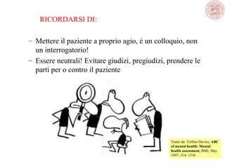 RICORDARSI DI:
– Mettere il paziente a proprio agio, è un colloquio, non
un interrogatorio!
– Essere neutrali! Evitare giudizi, pregiudizi, prendere le
parti per o contro il paziente
Tratto da: Teifion Davies, ABC
of mental health: Mental
health assessment, BMJ, May
1997; 314: 1536
 