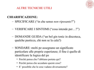 ALTRE TECNICHE UTILI
CHIARIFICAZIONE:
– SPECIFICARE (“in che senso non riposante?”)
– VERIFICARE I SINTOMI (“cosa intende per…?”)
– DOMANDE GUIDA (“un bel gin tonic in discoteca,
qualche pasticca, chi non se la cala?)
– SONDARE: molti pz assegnano un significato
particolare alle proprie esperienze; il fine è quello di
identificare la logica del pz
• Perché pensa che l’abbiano portata qui?
• Perché pensa che accadano queste cose?
• E’ possibile che le cose vadano diversamente?
 
