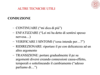 ALTRE TECNICHE UTILI
CONDUZIONE
– CONTINUARE (“mi dica di più”)
– ENFATIZZARE (“Lei mi ha detto di sentirsi spesso
nervosa…)
– VERIFICARE I SINTOMI (“cosa intende per…?”)
– RIDIREZIONARE: riportare il pz con delicatezza ad un
altro argomento
– TRANSIZIONE: portare gradualmente il pz su
argomenti diversi creando connessioni causa-effetto,
temporali o sottolineando il cambiamento (“adesso
parliamo di…”)
 