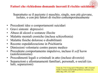 Fattori che richiedono domande inerenti il rischio suicidario
Soprattutto se il paziente è maschio, single, non più giovane,
isolato, o con più fattori di rischio contemporaneamente
• Precedenti idee o comportamenti suicidari
• Gravi sintomi depressivi
• Abuso di alcool o sostanze illecite
• Malattie mentali croniche (inclusa schizofrenia)
• Malattie fisiche dolorose o disabilitanti
• Recente ospedalizzazione in Psichiatria
• Dimissioni volontarie contro parere medico
• Precedente comportamento impulsivo, incluso il self harm
(autolesionismo)
• Procedimenti legali o criminali in atto (incluso divorzio)
• Separazioni e allontanamenti familiari, personali, o sociali (es.
lutti, separazioni)
Tratto da: T K J Craig and A P Boardman. ABC of mental
health: Common mental health problems in primary care,
BMJ, May 1997; 314: 1609
 
