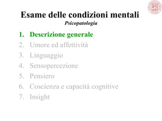Esame delle condizioni mentali
Psicopatologia
1. Descrizione generale
2. Umore ed affettività
3. Linguaggio
4. Sensopercezione
5. Pensiero
6. Coscienza e capacità cognitive
7. Insight
 
