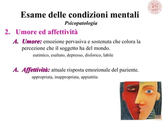 Esame delle condizioni mentali
Psicopatologia
2. Umore ed affettività
A.A. Umore:Umore: emozione pervasiva e sostenuta che colora la
percezione che il soggetto ha del mondo.
eutimico, esaltato, depresso, disforico, labile
A.A. Affettività:Affettività: attuale risposta emozionale del paziente.
appropriata, inappropriata, appiattita
 