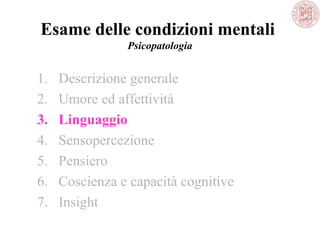 Esame delle condizioni mentali
Psicopatologia
1. Descrizione generale
2. Umore ed affettività
3. Linguaggio
4. Sensopercezione
5. Pensiero
6. Coscienza e capacità cognitive
7. Insight
 