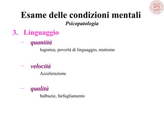 Esame delle condizioni mentali
Psicopatologia
3. Linguaggio
– quantitàquantità
logorrea, povertà di linguaggio, mutismo
– velocitàvelocità
Accelerazione
– qualitàqualità
balbuzie, farfugliamento
 