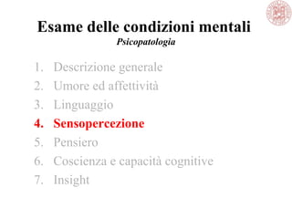 Esame delle condizioni mentali
Psicopatologia
1. Descrizione generale
2. Umore ed affettività
3. Linguaggio
4. Sensopercezione
5. Pensiero
6. Coscienza e capacità cognitive
7. Insight
 