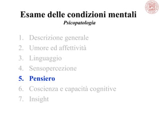 Esame delle condizioni mentali
Psicopatologia
1. Descrizione generale
2. Umore ed affettività
3. Linguaggio
4. Sensopercezione
5. Pensiero
6. Coscienza e capacità cognitive
7. Insight
 