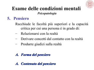 Esame delle condizioni mentali
Psicopatologia
5. Pensiero
Racchiude le facoltà più superiori e la capacità
critica per cui una persona è in grado di:
– Relazionarsi con la realtà
– Derivare concetti dal contatto con la realtà
– Produrre giudizi sulla realtà
A.A. Forma del pensieroForma del pensiero
A.A. Contenuto del pensieroContenuto del pensiero
 