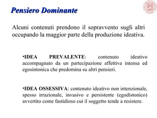 Alcuni contenuti prendono il sopravvento sugli altri
occupando la maggior parte della produzione ideativa.
Pensiero DominantePensiero Dominante
•IDEA PREVALENTE: contenuto ideativo
accompagnato da un partecipazione affettiva intensa ed
egosintonica che predomina su altri pensieri.
•IDEA OSSESSIVA: contenuto ideativo non intenzionale,
spesso irrazionale, invasivo e persistente (egodistonico)
avvertito come fastidioso cui il soggetto tende a resistere.
 