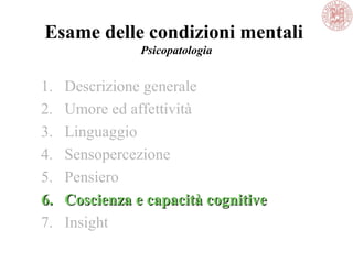 Esame delle condizioni mentali
Psicopatologia
1. Descrizione generale
2. Umore ed affettività
3. Linguaggio
4. Sensopercezione
5. Pensiero
6.6. Coscienza e capacità cognitiveCoscienza e capacità cognitive
7. Insight
 