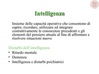 IntelligenzaIntelligenza
Insieme delle capacità operative che consentono di
capire, ricordare, utilizzare ed integrare
costruttivamente le conoscenze precedenti e gli
elementi del pensiero attuale al fine di affrontare e
risolvere situazioni nuove
Disturbi dell’intelligenza
• Ritardo mentale
• Demenza
• Intelligenza e disturbi psichiatrici
 