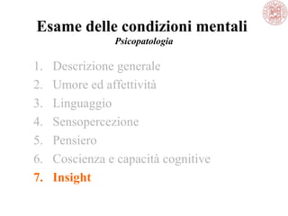 Esame delle condizioni mentali
Psicopatologia
1. Descrizione generale
2. Umore ed affettività
3. Linguaggio
4. Sensopercezione
5. Pensiero
6. Coscienza e capacità cognitive
7. Insight
 