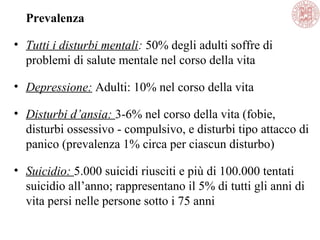 Prevalenza
• Tutti i disturbi mentali: 50% degli adulti soffre di
problemi di salute mentale nel corso della vita
• Depressione: Adulti: 10% nel corso della vita
• Disturbi d’ansia: 3-6% nel corso della vita (fobie,
disturbi ossessivo - compulsivo, e disturbi tipo attacco di
panico (prevalenza 1% circa per ciascun disturbo)
• Suicidio: 5.000 suicidi riusciti e più di 100.000 tentati
suicidio all’anno; rappresentano il 5% di tutti gli anni di
vita persi nelle persone sotto i 75 anni
 