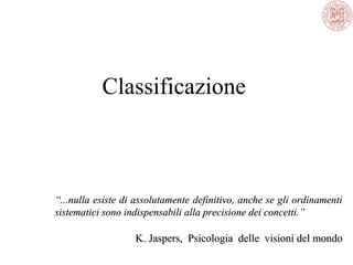 Classificazione
““...nulla esiste di assolutamente definitivo, anche se gli ordinamenti...nulla esiste di assolutamente definitivo, anche se gli ordinamenti
sistematici sono indispensabili alla precisione dei concetti.”sistematici sono indispensabili alla precisione dei concetti.”
K.K. Jaspers, Psicologia delle visioni del mondoJaspers, Psicologia delle visioni del mondo
 