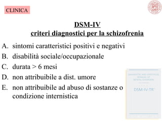 DSM-IV
criteri diagnostici per la schizofrenia
A. sintomi caratteristici positivi e negativi
B. disabilità sociale/occupazionale
C. durata > 6 mesi
D. non attribuibile a dist. umore
E. non attribuibile ad abuso di sostanze o
condizione internistica
CLINICA
 