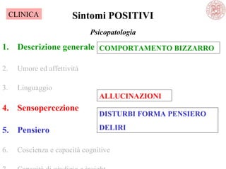 Psicopatologia
1. Descrizione generale
2. Umore ed affettività
3. Linguaggio
4. Sensopercezione
5. Pensiero
6. Coscienza e capacità cognitive
Sintomi POSITIVI
COMPORTAMENTO BIZZARRO
ALLUCINAZIONI
DISTURBI FORMA PENSIERO
DELIRI
CLINICA
 