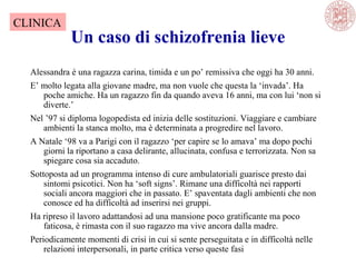 Un caso di schizofrenia lieve
Alessandra è una ragazza carina, timida e un po’ remissiva che oggi ha 30 anni.
E’ molto legata alla giovane madre, ma non vuole che questa la ‘invada’. Ha
poche amiche. Ha un ragazzo fin da quando aveva 16 anni, ma con lui ‘non si
diverte.’
Nel ’97 si diploma logopedista ed inizia delle sostituzioni. Viaggiare e cambiare
ambienti la stanca molto, ma è determinata a progredire nel lavoro.
A Natale ‘98 va a Parigi con il ragazzo ‘per capire se lo amava’ ma dopo pochi
giorni la riportano a casa delirante, allucinata, confusa e terrorizzata. Non sa
spiegare cosa sia accaduto.
Sottoposta ad un programma intenso di cure ambulatoriali guarisce presto dai
sintomi psicotici. Non ha ‘soft signs’. Rimane una difficoltà nei rapporti
sociali ancora maggiori che in passato. E’ spaventata dagli ambienti che non
conosce ed ha difficoltà ad inserirsi nei gruppi.
Ha ripreso il lavoro adattandosi ad una mansione poco gratificante ma poco
faticosa, è rimasta con il suo ragazzo ma vive ancora dalla madre.
Periodicamente momenti di crisi in cui si sente perseguitata e in difficoltà nelle
relazioni interpersonali, in parte critica verso queste fasi
CLINICA
 