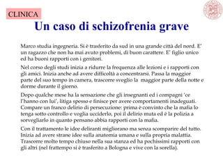 Un caso di schizofrenia grave
Marco studia ingegneria. Si è trasferito da sud in una grande città del nord. E’
un ragazzo che non ha mai avuto problemi, di buon carattere. E’ figlio unico
ed ha buoni rapporti con i genitori.
Nel corso degli studi inizia a ridurre la frequenza alle lezioni e i rapporti con
gli amici. Inizia anche ad avere difficoltà a concentrarsi. Passa la maggior
parte del suo tempo in camera, trascorre sveglio la maggior parte della notte e
dorme durante il giorno.
Dopo qualche mese ha la sensazione che gli insegnanti ed i compagni ‘ce
l’hanno con lui’, litiga spesso e finisce per avere comportamenti inadeguati.
Compare un franco delirio di persecuzione: prima è convinto che la mafia lo
tenga sotto controllo e voglia ucciderlo, poi il delirio muta ed è la polizia a
sorvegliarlo in quanto pensano abbia rapporti con la mafia.
Con il trattamento le idee deliranti migliorano ma senza scomparire del tutto.
Inizia ad avere strane idee sulla anatomia umana e sulla propria malattia.
Trascorre molto tempo chiuso nella sua stanza ed ha pochissimi rapporti con
gli altri (nel frattempo si è trasferito a Bologna e vive con la sorella).
CLINICA
 