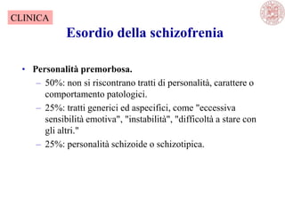 Esordio della schizofrenia
• Personalità premorbosa.
– 50%: non si riscontrano tratti di personalità, carattere o
comportamento patologici.
– 25%: tratti generici ed aspecifici, come "eccessiva
sensibilità emotiva", "instabilità", "difficoltà a stare con
gli altri."
– 25%: personalità schizoide o schizotipica.
CLINICA
 