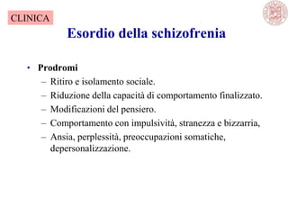Esordio della schizofrenia
• Prodromi
– Ritiro e isolamento sociale.
– Riduzione della capacità di comportamento finalizzato.
– Modificazioni del pensiero.
– Comportamento con impulsività, stranezza e bizzarria,
– Ansia, perplessità, preoccupazioni somatiche,
depersonalizzazione.
CLINICA
 