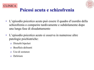 Psicosi acuta e schizofrenia
• L‘episodio psicotico acuto può essere il quadro d‘esordio della
schizofrenia o comparire tardivamente e subdolamente dopo
una lunga fase di disadattamento
• L‘episodio psicotico acuto si osserva in numerose altre
patologie psichiatriche:
o Disturbi bipolari
o Bouffeés deliranti
o Uso di sostanze
o Delirium
CLINICA
 