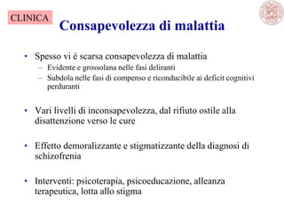 Consapevolezza di malattia
• Spesso vi è scarsa consapevolezza di malattia
– Evidente e grossolana nelle fasi deliranti
– Subdola nelle fasi di compenso e riconducibile ai deficit cognitivi
perduranti
• Vari livelli di inconsapevolezza, dal rifiuto ostile alla
disattenzione verso le cure
• Effetto demoralizzante e stigmatizzante della diagnosi di
schizofrenia
• Interventi: psicoterapia, psicoeducazione, alleanza
terapeutica, lotta allo stigma
CLINICA
 
