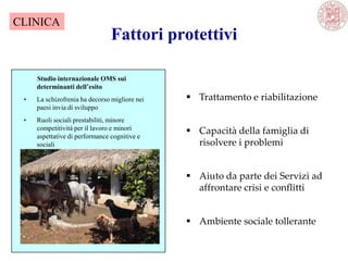 Studio internazionale OMS sui
determinanti dell’esito
• La schizofrenia ha decorso migliore nei
paesi invia di sviluppo
• Ruoli sociali prestabiliti, minore
competitività per il lavoro e minori
aspettative di performance cognitive e
sociali
 Trattamento e riabilitazione
 Capacità della famiglia di
risolvere i problemi
 Aiuto da parte dei Servizi ad
affrontare crisi e conflitti
 Ambiente sociale tollerante
Fattori protettivi
CLINICA
 