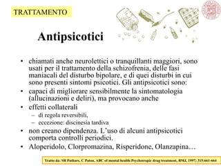 Antipsicotici
• chiamati anche neurolettici o tranquillanti maggiori, sono
usati per il trattamento della schizofrenia, delle fasi
maniacali del disturbo bipolare, e di quei disturbi in cui
sono presenti sintomi psicotici. Gli antipsicotici sono:
• capaci di migliorare sensibilmente la sintomatologia
(allucinazioni e deliri), ma provocano anche
• effetti collaterali
– di regola reversibili,
– eccezione: discinesia tardiva
• non creano dipendenza. L‘uso di alcuni antipsicotici
comporta controlli periodici.
• Aloperidolo, Clorpromazina, Risperidone, Olanzapina…
Tratto da: SR Pathare, C Paton, ABC of mental health:Psychotropic drug treatment, BMJ, 1997; 315:661-664
TRATTAMENTO
 