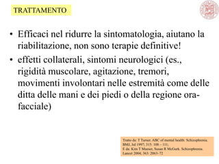 • Efficaci nel ridurre la sintomatologia, aiutano la
riabilitazione, non sono terapie definitive!
• effetti collaterali, sintomi neurologici (es.,
rigidità muscolare, agitazione, tremori,
movimenti involontari nelle estremità come delle
ditta delle mani e dei piedi o della regione ora-
facciale)
Tratto da: T Turner. ABC of mental health: Schizophrenia.
BMJ, Jul 1997; 315: 108 – 111;
E da: Kim T Mueser, Susan R McGurk. Schizophrenia.
Lancet 2004; 363: 2063–72
TRATTAMENTO
 
