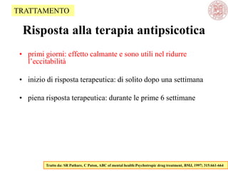Risposta alla terapia antipsicotica
• primi giorni: effetto calmante e sono utili nel ridurre
l‘eccitabilità
• inizio di risposta terapeutica: di solito dopo una settimana
• piena risposta terapeutica: durante le prime 6 settimane
Tratto da: SR Pathare, C Paton, ABC of mental health:Psychotropic drug treatment, BMJ, 1997; 315:661-664
TRATTAMENTO
 