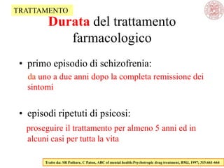 • primo episodio di schizofrenia:
da uno a due anni dopo la completa remissione dei
sintomi
• episodi ripetuti di psicosi:
proseguire il trattamento per almeno 5 anni ed in
alcuni casi per tutta la vita
Tratto da: SR Pathare, C Paton, ABC of mental health:Psychotropic drug treatment, BMJ, 1997; 315:661-664
TRATTAMENTO
Durata del trattamento
farmacologico
 