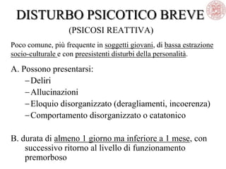 DISTURBO PSICOTICO BREVE
(PSICOSI REATTIVA)
Poco comune, più frequente in soggetti giovani, di bassa estrazione
socio-culturale e con preesistenti disturbi della personalità.
A. Possono presentarsi:
Deliri
Allucinazioni
Eloquio disorganizzato (deragliamenti, incoerenza)
Comportamento disorganizzato o catatonico
B. durata di almeno 1 giorno ma inferiore a 1 mese, con
successivo ritorno al livello di funzionamento
premorboso
 