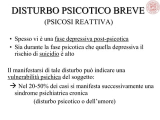 DISTURBO PSICOTICO BREVE
(PSICOSI REATTIVA)
• Spesso vi è una fase depressiva post-psicotica
• Sia durante la fase psicotica che quella depressiva il
rischio di suicidio è alto
Il manifestarsi di tale disturbo può indicare una
vulnerabilità psichica del soggetto:
 Nel 20-50% dei casi si manifesta successivamente una
sindrome psichiatrica cronica
(disturbo psicotico o dell‘umore)
 