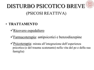 DISTURBO PSICOTICO BREVE
(PSICOSI REATTIVA)
• TRATTAMENTO
Ricovero ospedaliero
Farmacoterapia: antipsicotici e benzodiazepine
Psicoterapia: mirata all‘integrazione dell‘esperienza
psicotica (e del trauma scatenante) nella vita del pz e della sua
famiglia)
 