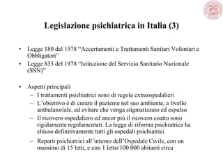 Legislazione psichiatrica in Italia (3)
• Legge 180 del 1978 ―Accertamenti e Trattamenti Sanitari Volontari e
Obbligatori‖
• Legge 833 del 1978 ―Istituzione del Servizio Sanitario Nazionale
(SSN)‖
• Aspetti principali
– I trattamenti psichiatrici sono di regola extraospedalieri
– L‘obiettivo è di curare il paziente nel suo ambiente, a livello
ambulatoriale, ed evitare che venga stigmatizzato ed espulso
– Il ricovero ospedaliero ed ancor più il ricovero coatto sono
rigidamente regolamentati. La legge di riforma psichiatrica ha
chiuso definitivamente tutti gli ospedali psichiatrici
– Reparti psichiatrici all‘interno dell‘Ospedale Civile, con un
massimo di 15 letti, e con 1 letto/100.000 abitanti circa
 