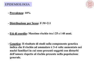 - Prevalenza: 10%
- Distribuzione per Sesso: F:M=2:1
- Età di esordio: Massimo rischio tra i 25 e i 40 anni.
- Genetica: Il risultato di studi sulla componente genetica
indica che il rischio ad ammalare è 3-4 volte aumentato nei
nuclei familiari in cui sono presenti soggetti con disturbi
dell’umore rispetto al rischio presente nella popolazione
generale.
EPIDEMIOLOGIA
 