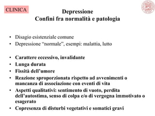 Depressione
Confini fra normalità e patologia
• Disagio esistenziale comune
• Depressione ―normale‖, esempi: malattia, lutto
• Carattere eccessivo, invalidante
• Lunga durata
• Fissità dell’umore
• Reazione sproporzionata rispetto ad avvenimenti o
mancanza di associazione con eventi di vita
• Aspetti qualitativi: sentimento di vuoto, perdita
dell’autostima, senso di colpa e/o di vergogna immotivato o
esagerato
• Copresenza di disturbi vegetativi e somatici gravi
CLINICA
 