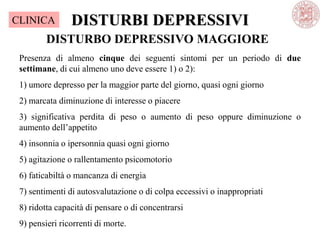 DISTURBI DEPRESSIVI
DISTURBO DEPRESSIVO MAGGIORE
Presenza di almeno cinque dei seguenti sintomi per un periodo di due
settimane, di cui almeno uno deve essere 1) o 2):
1) umore depresso per la maggior parte del giorno, quasi ogni giorno
2) marcata diminuzione di interesse o piacere
3) significativa perdita di peso o aumento di peso oppure diminuzione o
aumento dell‘appetito
4) insonnia o ipersonnia quasi ogni giorno
5) agitazione o rallentamento psicomotorio
6) faticabiltà o mancanza di energia
7) sentimenti di autosvalutazione o di colpa eccessivi o inappropriati
8) ridotta capacità di pensare o di concentrarsi
9) pensieri ricorrenti di morte.
CLINICA
 